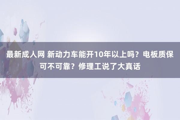 最新成人网 新动力车能开10年以上吗？电板质保可不可靠？修理工说了大真话