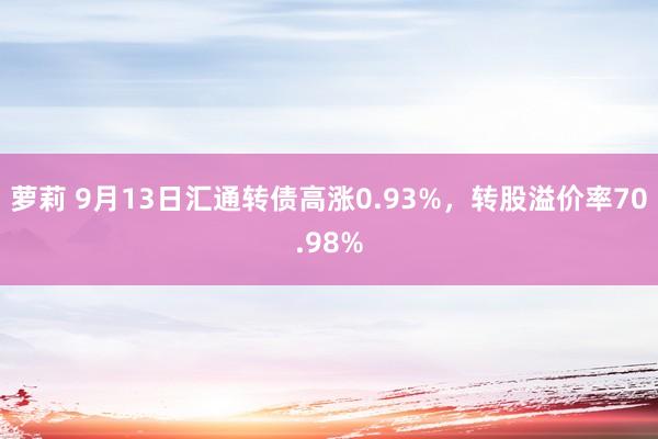 萝莉 9月13日汇通转债高涨0.93%,转股溢价率70.98%