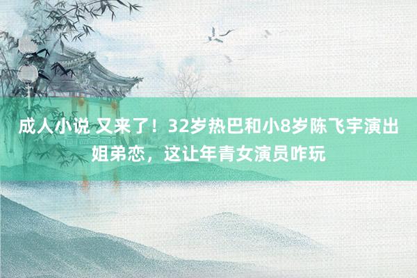 成人小说 又来了！32岁热巴和小8岁陈飞宇演出姐弟恋，这让年青女演员咋玩
