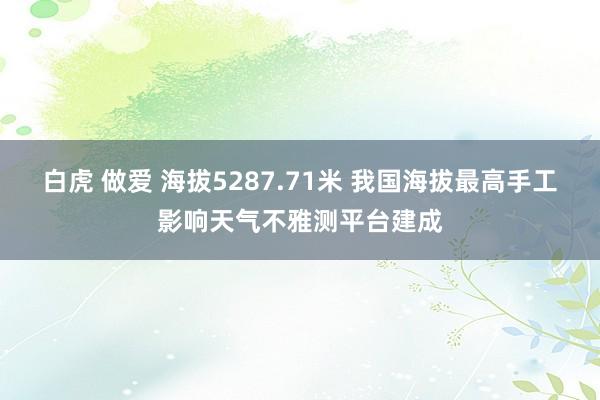 白虎 做爱 海拔5287.71米 我国海拔最高手工影响天气不雅测平台建成