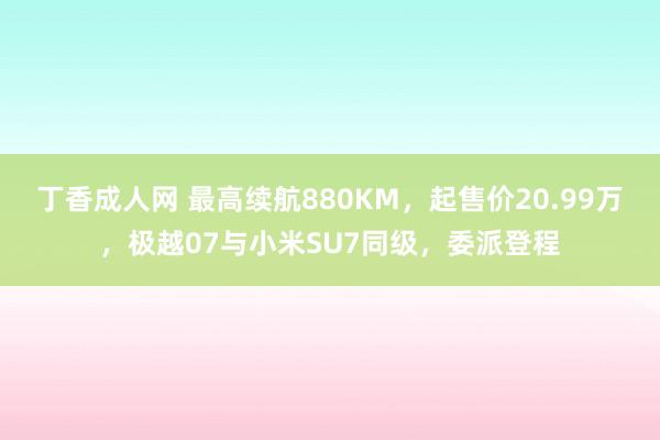 丁香成人网 最高续航880KM，起售价20.99万，极越07与小米SU7同级，委派登程