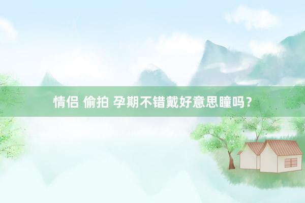 情侣 偷拍 孕期不错戴好意思瞳吗？