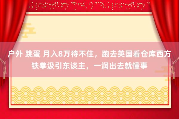 户外 跳蛋 月入8万待不住，跑去英国看仓库西方铁拳汲引东谈主，一润出去就懂事