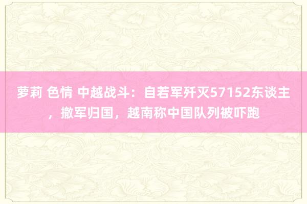 萝莉 色情 中越战斗：自若军歼灭57152东谈主，撤军归国，越南称中国队列被吓跑