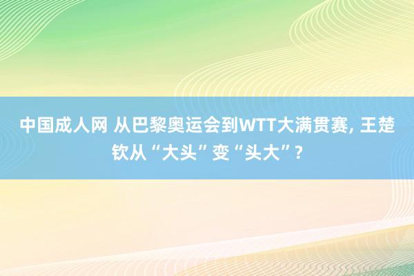 中国成人网 从巴黎奥运会到WTT大满贯赛， 王楚钦从“大头”变“头大”?