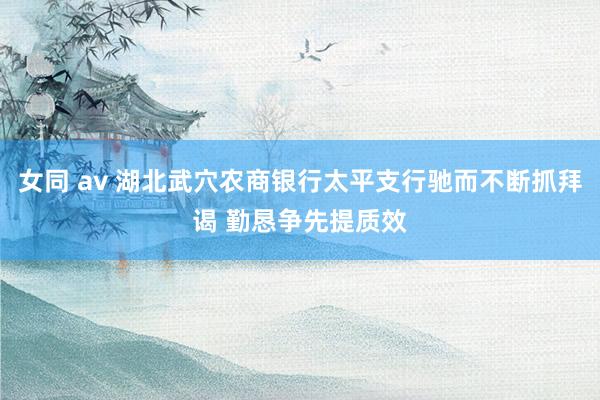 女同 av 湖北武穴农商银行太平支行驰而不断抓拜谒 勤恳争先提质效