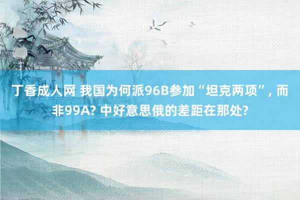 丁香成人网 我国为何派96B参加“坦克两项”, 而非99A? 中好意思俄的差距在那处?