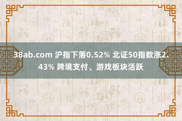 38ab.com 沪指下落0.52% 北证50指数涨2.43% 跨境支付、游戏板块活跃