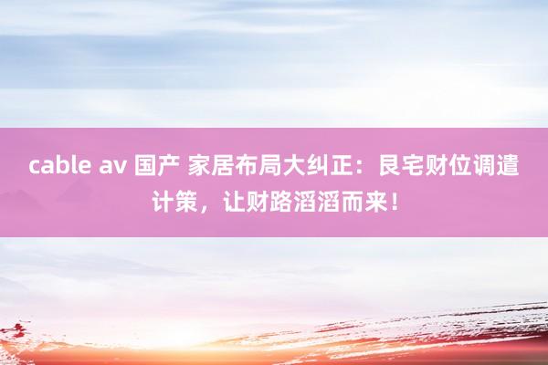 cable av 国产 家居布局大纠正：艮宅财位调遣计策，让财路滔滔而来！