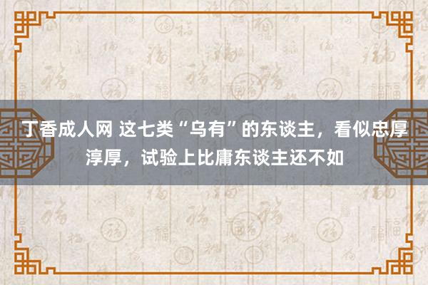 丁香成人网 这七类“乌有”的东谈主，看似忠厚淳厚，试验上比庸东谈主还不如