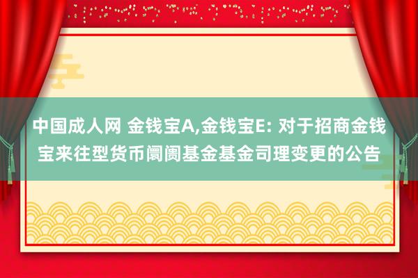 中国成人网 金钱宝A,金钱宝E: 对于招商金钱宝来往型货币阛阓基金基金司理变更的公告