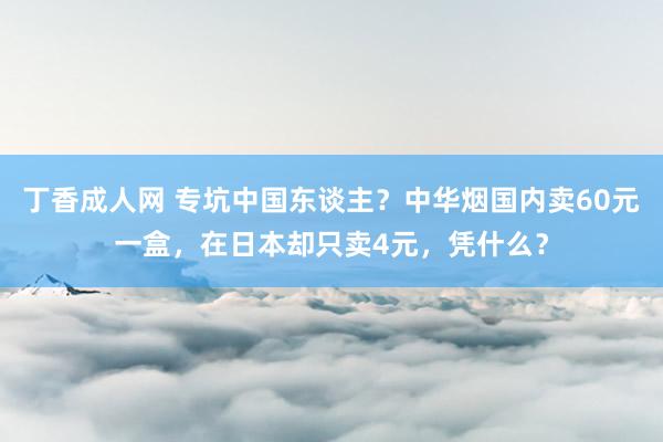 丁香成人网 专坑中国东谈主？中华烟国内卖60元一盒，在日本却只卖4元，凭什么？