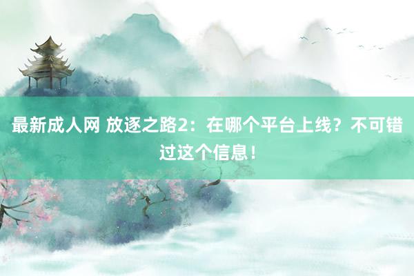 最新成人网 放逐之路2：在哪个平台上线？不可错过这个信息！