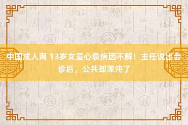 中国成人网 13岁女童心衰病因不解！主任说出会诊后，公共却浑沌了