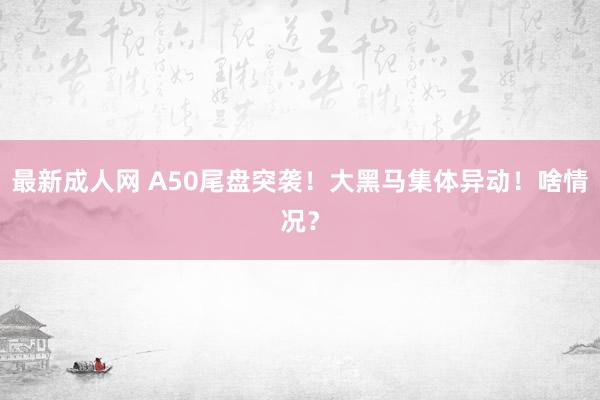 最新成人网 A50尾盘突袭！大黑马集体异动！啥情况？