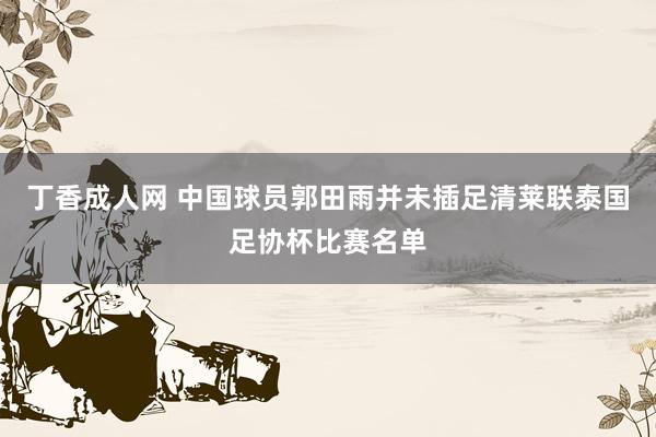 丁香成人网 中国球员郭田雨并未插足清莱联泰国足协杯比赛名单