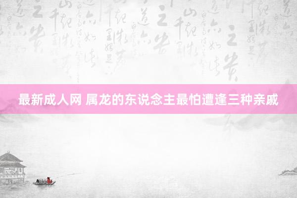 最新成人网 属龙的东说念主最怕遭逢三种亲戚