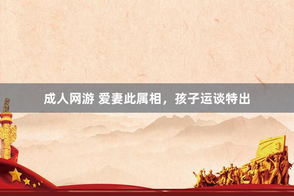 成人网游 爱妻此属相，孩子运谈特出