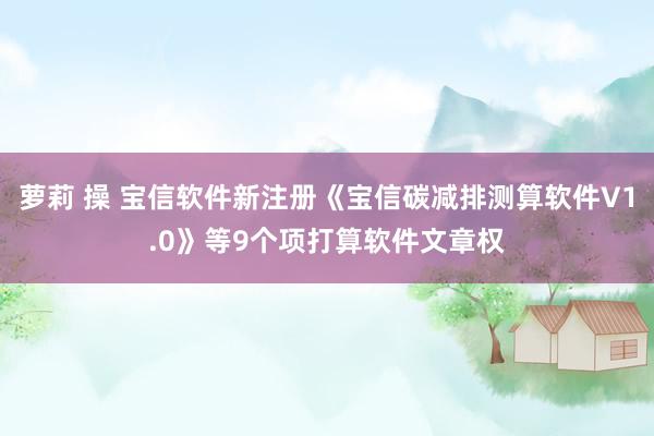 萝莉 操 宝信软件新注册《宝信碳减排测算软件V1.0》等9个项打算软件文章权