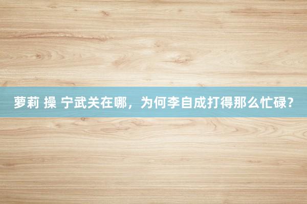 萝莉 操 宁武关在哪，为何李自成打得那么忙碌？