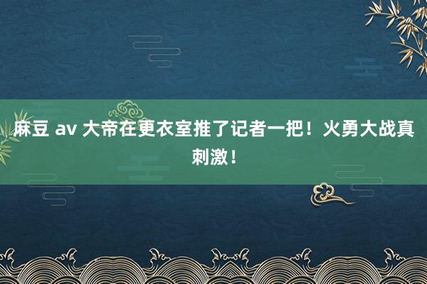 麻豆 av 大帝在更衣室推了记者一把！火勇大战真刺激！