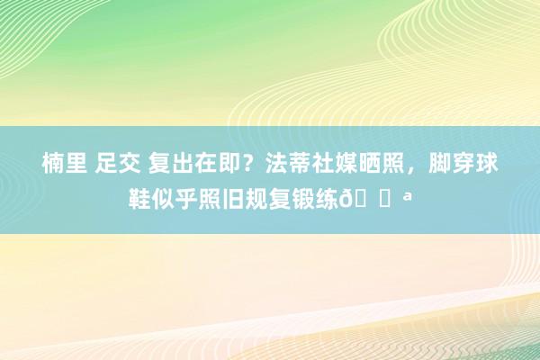 楠里 足交 复出在即？法蒂社媒晒照，脚穿球鞋似乎照旧规复锻练💪