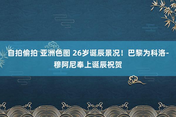 自拍偷拍 亚洲色图 26岁诞辰景况！巴黎为科洛-穆阿尼奉上诞辰祝贺