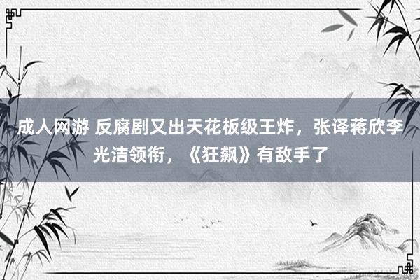 成人网游 反腐剧又出天花板级王炸，张译蒋欣李光洁领衔，《狂飙》有敌手了