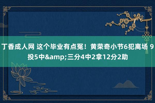 丁香成人网 这个毕业有点冤！黄荣奇小节6犯离场 9投5中&三分4中2拿12分2助