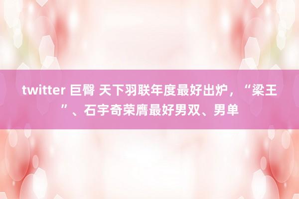 twitter 巨臀 天下羽联年度最好出炉，“梁王”、石宇奇荣膺最好男双、男单