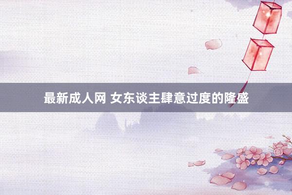 最新成人网 女东谈主肆意过度的隆盛