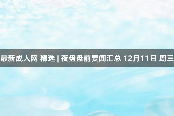 最新成人网 精选 | 夜盘盘前要闻汇总 12月11日 周三