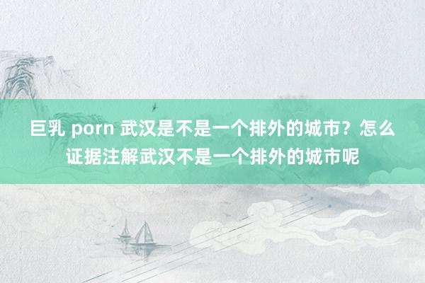巨乳 porn 武汉是不是一个排外的城市？怎么证据注解武汉不是一个排外的城市呢