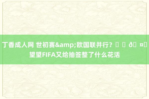 丁香成人网 世初赛&欧国联并行？☝️🤓望望FIFA又给抽签整了什么花活
