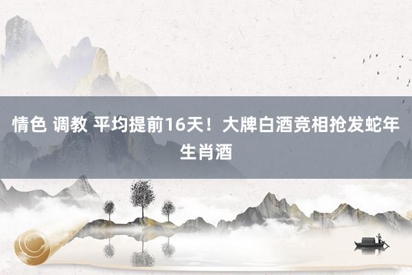 情色 调教 平均提前16天！大牌白酒竞相抢发蛇年生肖酒