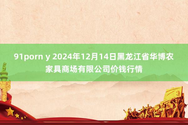 91porn y 2024年12月14日黑龙江省华博农家具商场有限公司价钱行情
