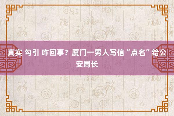真实 勾引 咋回事?厦门一男人写信“点名”给公安局长