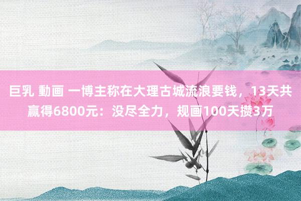 巨乳 動画 一博主称在大理古城流浪要钱,13天共赢得6800元:没尽全力,规画100天攒3万
