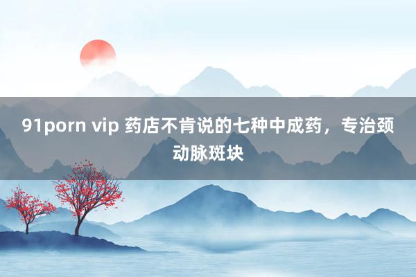 91porn vip 药店不肯说的七种中成药，专治颈动脉斑块