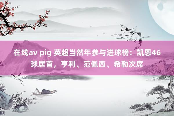 在线av pig 英超当然年参与进球榜：凯恩46球居首，亨利、范佩西、希勒次席