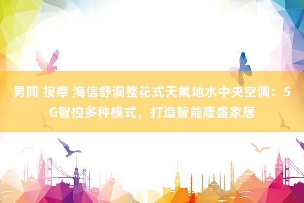 男同 按摩 海信舒润整花式天氟地水中央空调：5G智控多种模式，打造智能隆盛家居