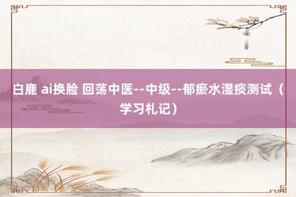 白鹿 ai换脸 回荡中医--中级--郁瘀水湿痰测试（学习札记）