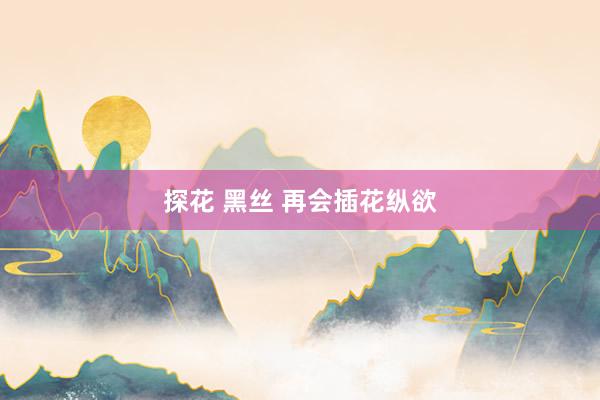探花 黑丝 再会插花纵欲