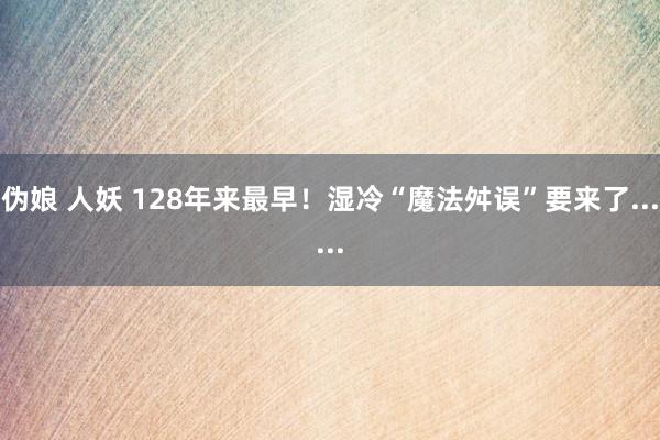 伪娘 人妖 128年来最早！湿冷“魔法舛误”要来了......