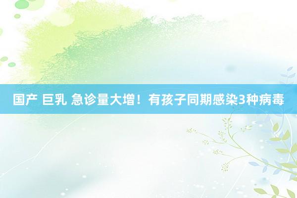 国产 巨乳 急诊量大增！有孩子同期感染3种病毒