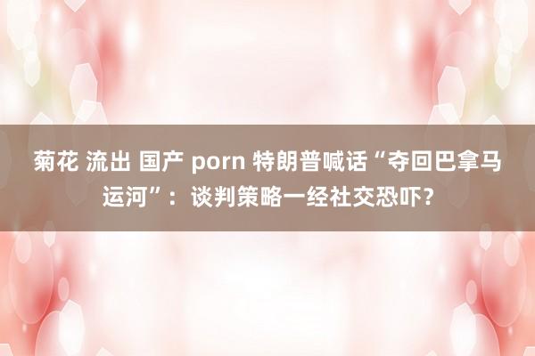 菊花 流出 国产 porn 特朗普喊话“夺回巴拿马运河”：谈判策略一经社交恐吓？