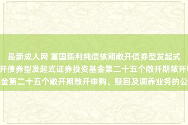 最新成人网 富国臻利纯债依期敞开债券型发起式: 富国臻利纯债依期敞开债券型发起式证券投资基金第二十五个敞开期敞开申购、赎回及调养业务的公告