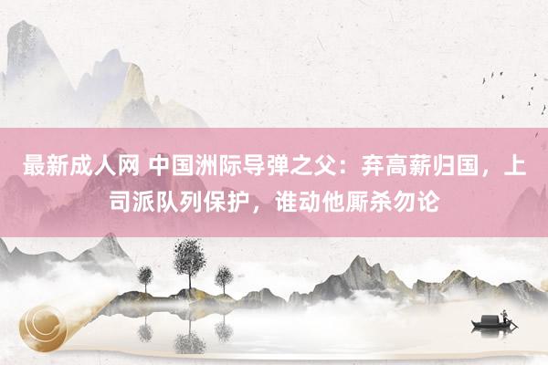 最新成人网 中国洲际导弹之父：弃高薪归国，上司派队列保护，谁动他厮杀勿论