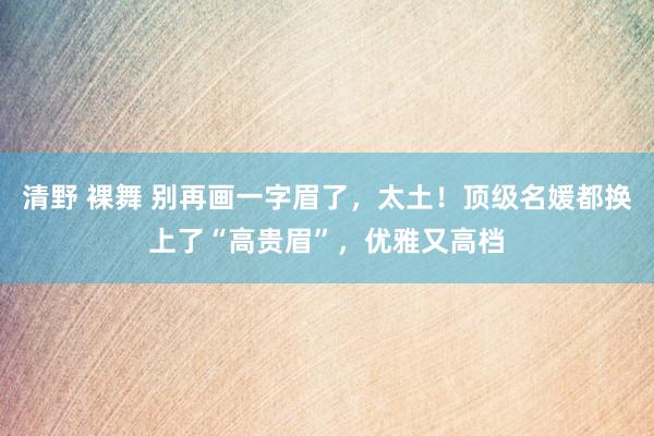 清野 裸舞 别再画一字眉了，太土！顶级名媛都换上了“高贵眉”，优雅又高档