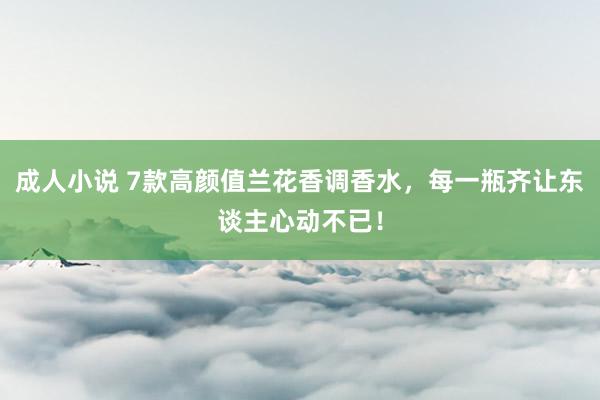 成人小说 7款高颜值兰花香调香水，每一瓶齐让东谈主心动不已！